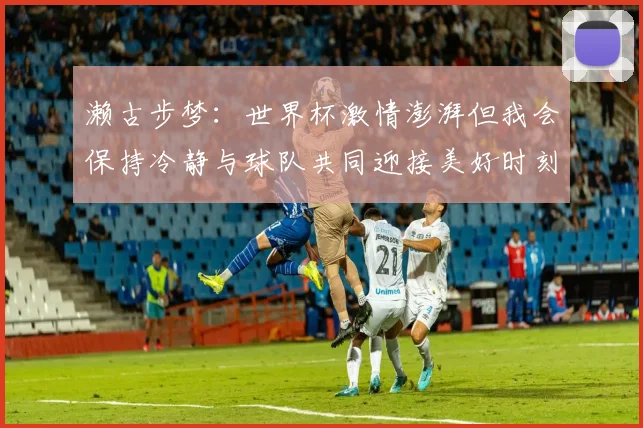 濑古步梦：世界杯激情澎湃但我会保持冷静与球队共同迎接美好时刻