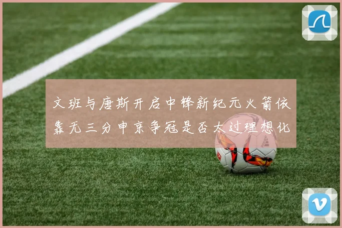文班与唐斯开启中锋新纪元火箭依靠无三分申京争冠是否太过理想化