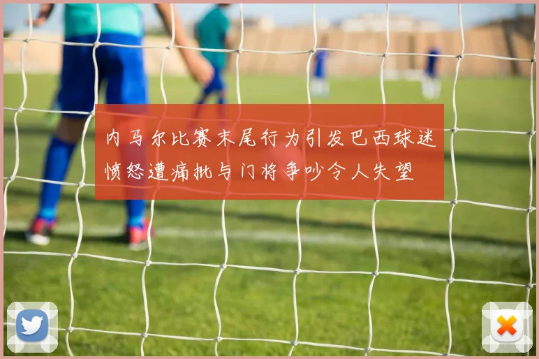 内马尔比赛末尾行为引发巴西球迷愤怒遭痛批与门将争吵令人失望