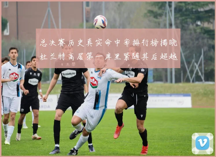 总决赛历史真实命中率排行榜揭晓杜兰特高居第一库里紧随其后超越奥尼尔