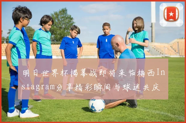 明日世界杯揭幕战即将来临梅西Instagram分享精彩瞬间与球迷共庆