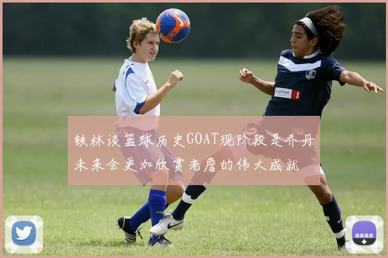 铁林谈篮球历史GOAT现阶段是乔丹未来会更加欣赏老詹的伟大成就