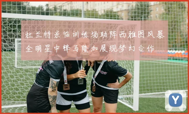 杜兰特亲临训练场助阵西雅图风暴全明星中锋马隆加展现梦幻合作