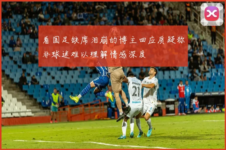 看国足缺席泪崩的博主回应质疑称非球迷难以理解情感深度