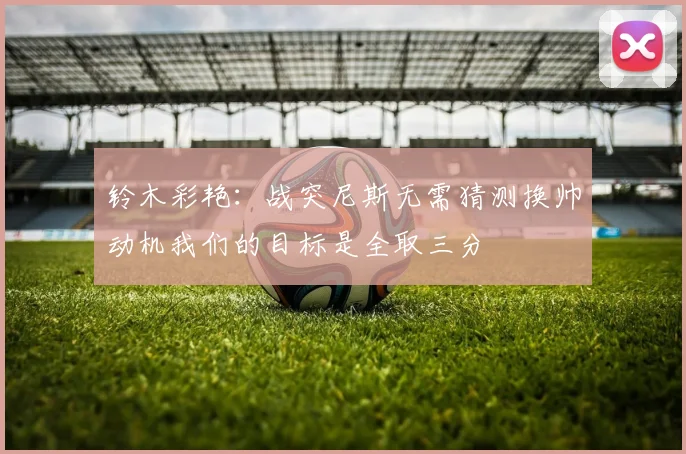 铃木彩艳：战突尼斯无需猜测换帅动机我们的目标是全取三分