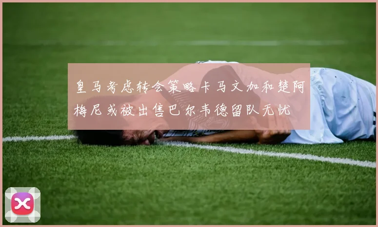皇马考虑转会策略卡马文加和楚阿梅尼或被出售巴尔韦德留队无忧