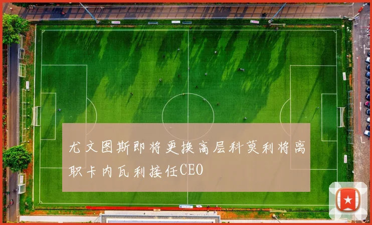 尤文图斯即将更换高层科莫利将离职卡内瓦利接任CEO