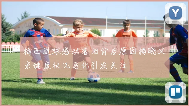 梅西进球感动落泪背后原因揭晓父亲健康状况恶化引发关注
