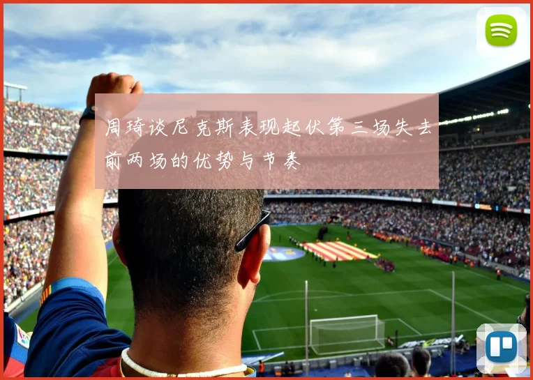 周琦谈尼克斯表现起伏第三场失去前两场的优势与节奏