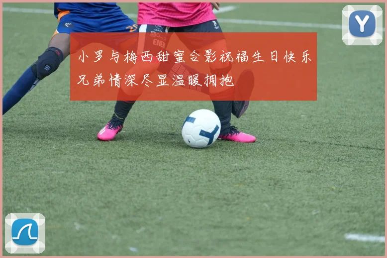 小罗与梅西甜蜜合影祝福生日快乐兄弟情深尽显温暖拥抱