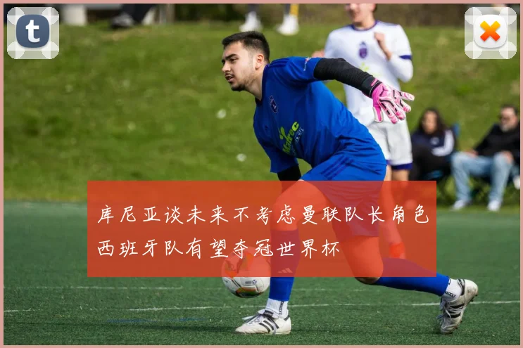 库尼亚谈未来不考虑曼联队长角色西班牙队有望夺冠世界杯