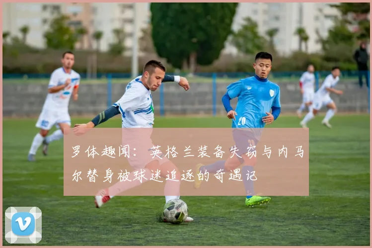 罗体趣闻：英格兰装备失窃与内马尔替身被球迷追逐的奇遇记