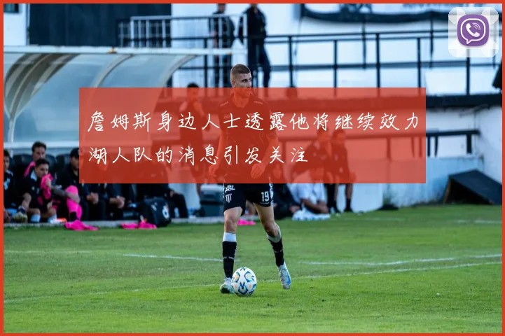 詹姆斯身边人士透露他将继续效力湖人队的消息引发关注