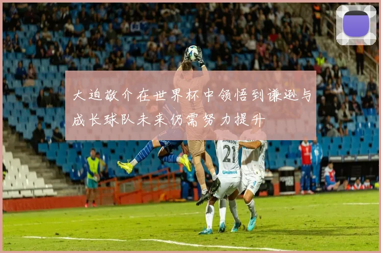大迫敬介在世界杯中领悟到谦逊与成长球队未来仍需努力提升