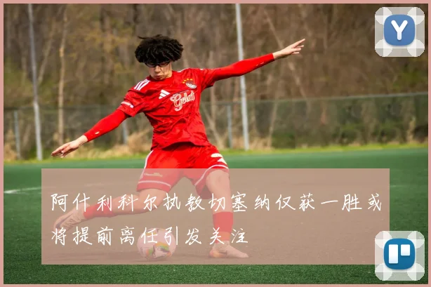阿什利科尔执教切塞纳仅获一胜或将提前离任引发关注