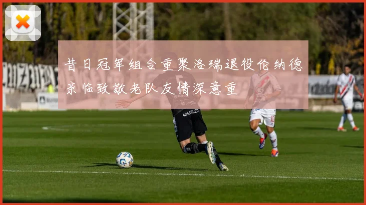 昔日冠军组合重聚洛瑞退役伦纳德亲临致敬老队友情深意重