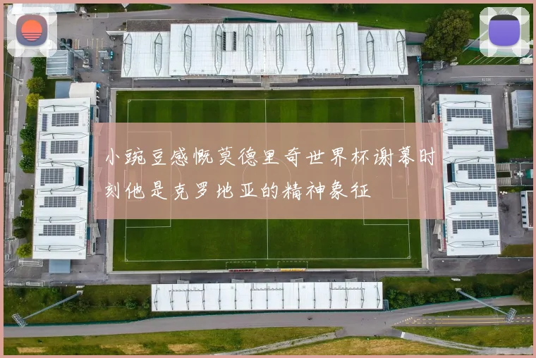小豌豆感慨莫德里奇世界杯谢幕时刻他是克罗地亚的精神象征
