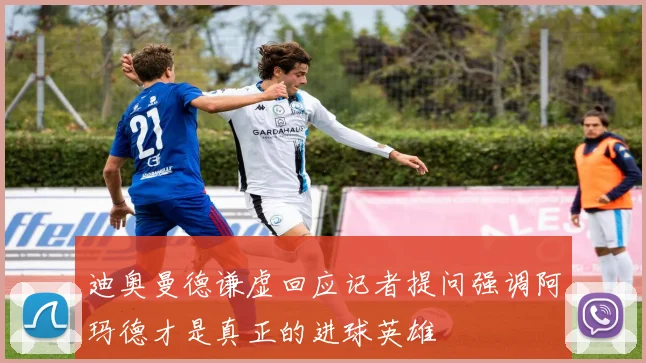 迪奥曼德谦虚回应记者提问强调阿玛德才是真正的进球英雄