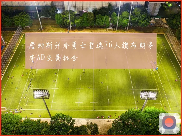詹姆斯并非勇士首选76人携布朗争夺AD交易机会