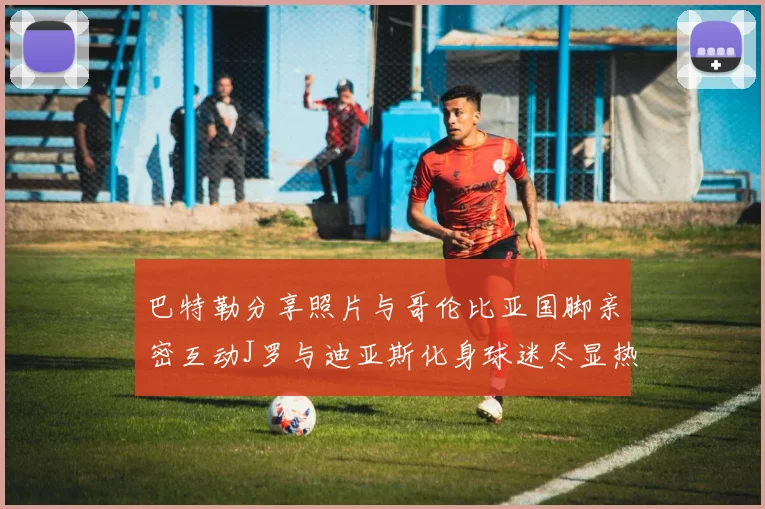 巴特勒分享照片与哥伦比亚国脚亲密互动J罗与迪亚斯化身球迷尽显热情