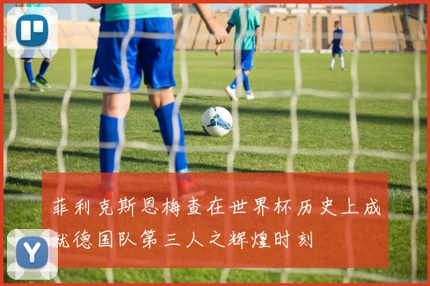 菲利克斯恩梅查在世界杯历史上成就德国队第三人之辉煌时刻
