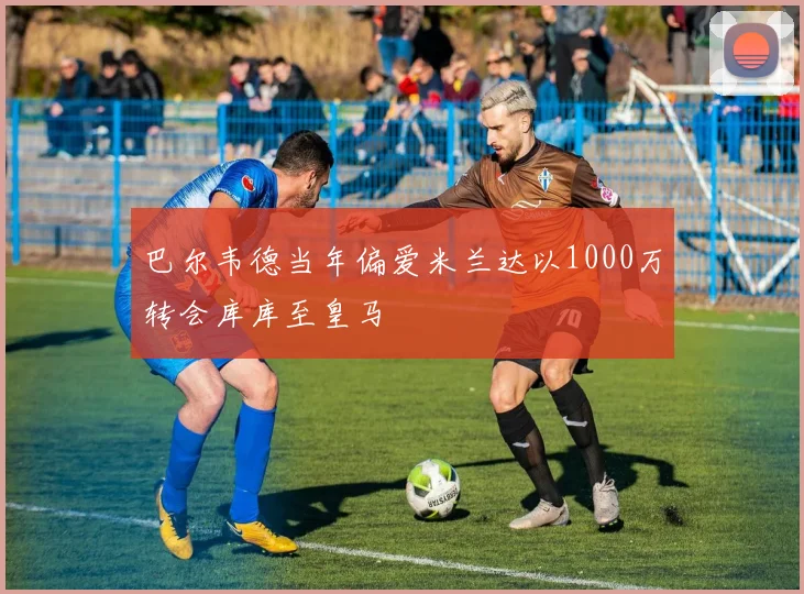 巴尔韦德当年偏爱米兰达以1000万转会库库至皇马